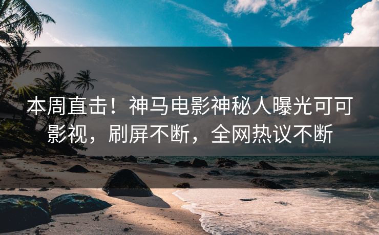 本周直击！神马电影神秘人曝光可可影视，刷屏不断，全网热议不断
