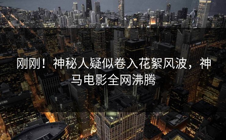 刚刚！神秘人疑似卷入花絮风波，神马电影全网沸腾