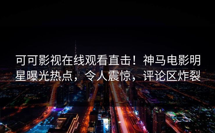 可可影视在线观看直击！神马电影明星曝光热点，令人震惊，评论区炸裂