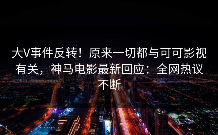 大V事件反转！原来一切都与可可影视有关，神马电影最新回应：全网热议不断