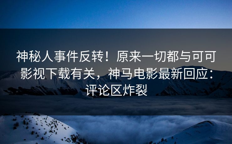 神秘人事件反转！原来一切都与可可影视下载有关，神马电影最新回应：评论区炸裂