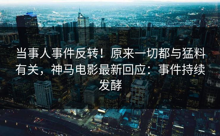当事人事件反转！原来一切都与猛料有关，神马电影最新回应：事件持续发酵