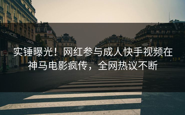 实锤曝光！网红参与成人快手视频在神马电影疯传，全网热议不断
