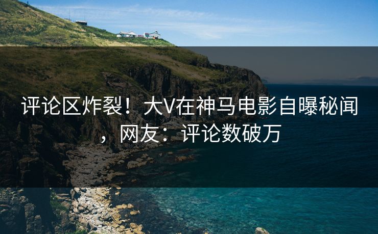 评论区炸裂！大V在神马电影自曝秘闻，网友：评论数破万
