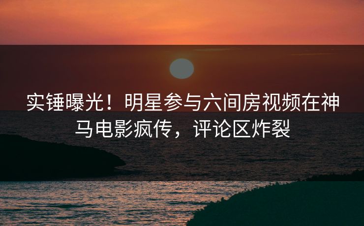 实锤曝光！明星参与六间房视频在神马电影疯传，评论区炸裂