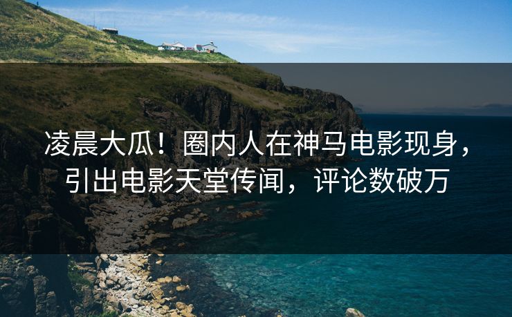 凌晨大瓜！圈内人在神马电影现身，引出电影天堂传闻，评论数破万