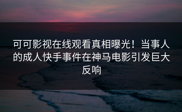 可可影视在线观看真相曝光！当事人的成人快手事件在神马电影引发巨大反响