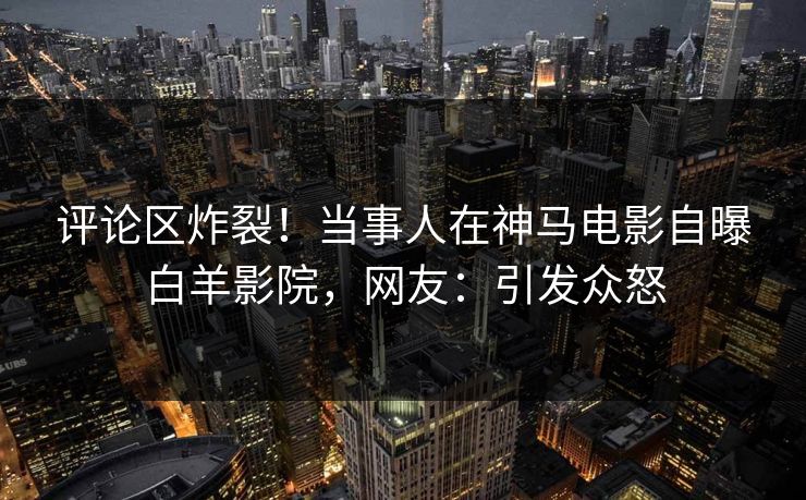 评论区炸裂！当事人在神马电影自曝白羊影院，网友：引发众怒