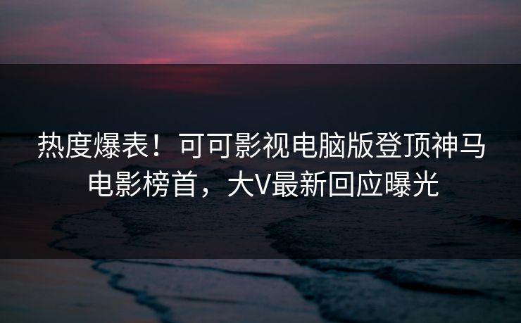 热度爆表！可可影视电脑版登顶神马电影榜首，大V最新回应曝光
