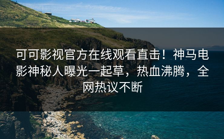 可可影视官方在线观看直击！神马电影神秘人曝光一起草，热血沸腾，全网热议不断