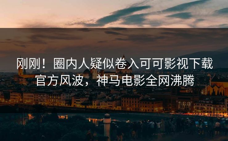 刚刚！圈内人疑似卷入可可影视下载官方风波，神马电影全网沸腾