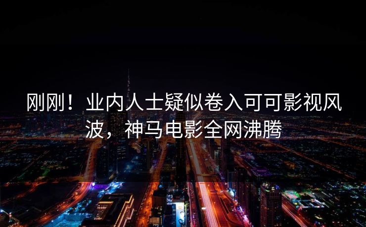 刚刚！业内人士疑似卷入可可影视风波，神马电影全网沸腾
