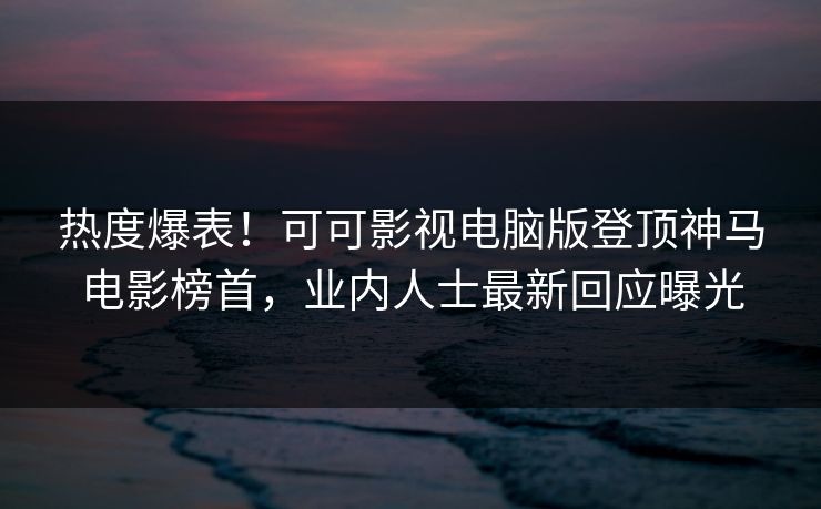 热度爆表！可可影视电脑版登顶神马电影榜首，业内人士最新回应曝光