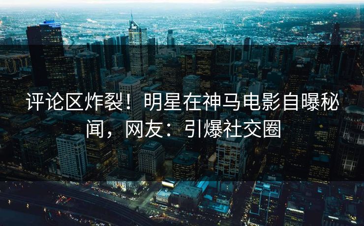 评论区炸裂！明星在神马电影自曝秘闻，网友：引爆社交圈