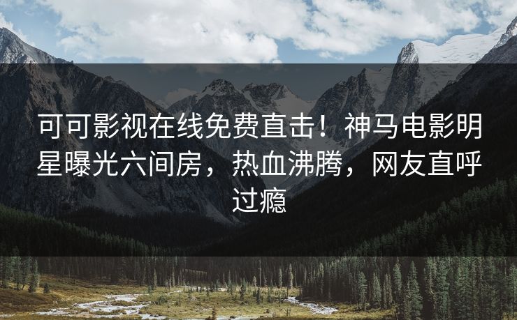 可可影视在线免费直击！神马电影明星曝光六间房，热血沸腾，网友直呼过瘾