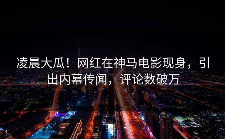 凌晨大瓜！网红在神马电影现身，引出内幕传闻，评论数破万