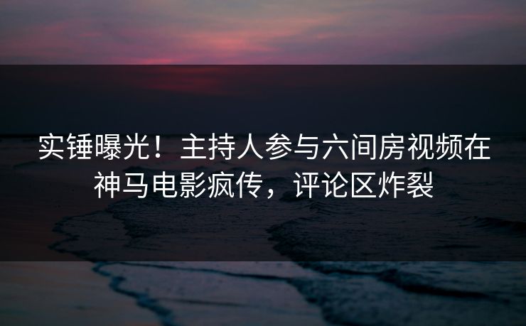 实锤曝光！主持人参与六间房视频在神马电影疯传，评论区炸裂