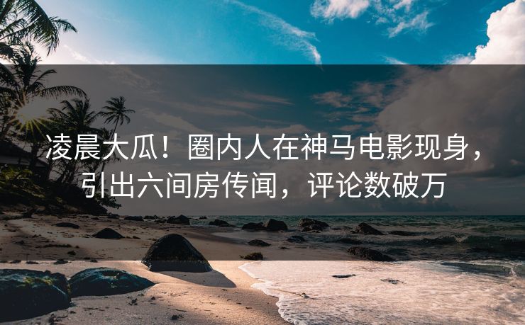 凌晨大瓜！圈内人在神马电影现身，引出六间房传闻，评论数破万