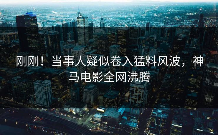 刚刚！当事人疑似卷入猛料风波，神马电影全网沸腾