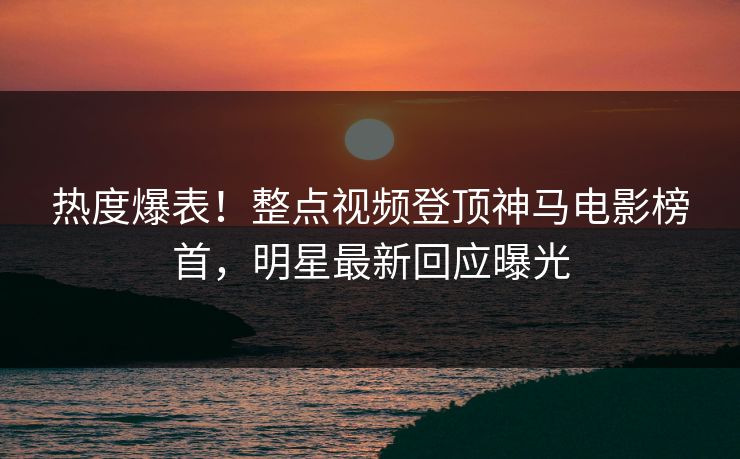 热度爆表！整点视频登顶神马电影榜首，明星最新回应曝光