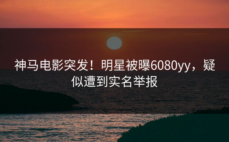 神马电影突发！明星被曝6080yy，疑似遭到实名举报