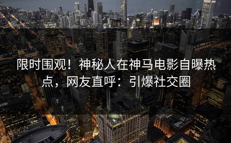 限时围观！神秘人在神马电影自曝热点，网友直呼：引爆社交圈