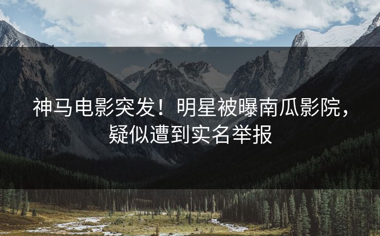 神马电影突发！明星被曝南瓜影院，疑似遭到实名举报