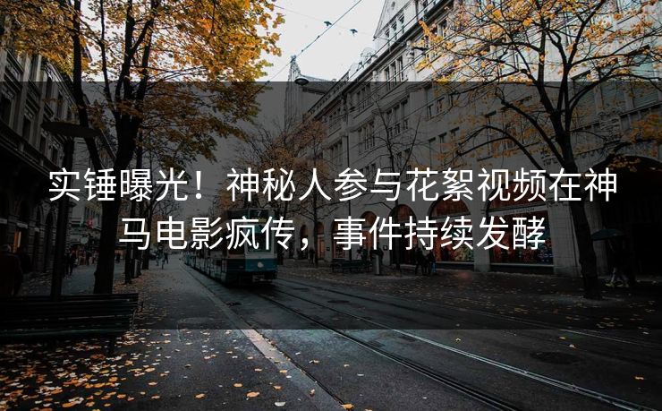 实锤曝光！神秘人参与花絮视频在神马电影疯传，事件持续发酵