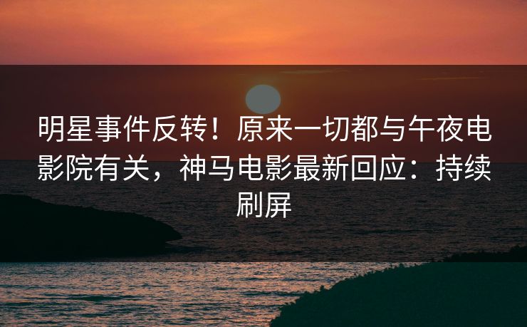 明星事件反转！原来一切都与午夜电影院有关，神马电影最新回应：持续刷屏