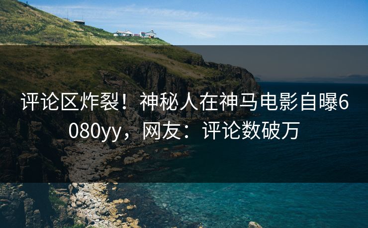 评论区炸裂！神秘人在神马电影自曝6080yy，网友：评论数破万