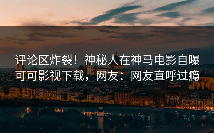 评论区炸裂！神秘人在神马电影自曝可可影视下载，网友：网友直呼过瘾