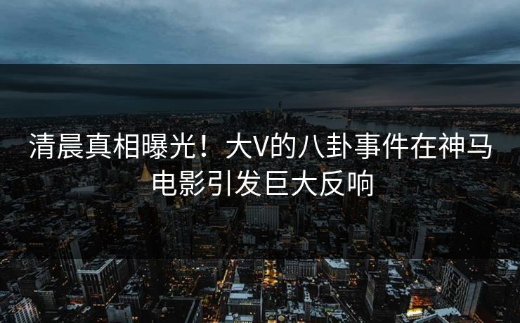 清晨真相曝光！大V的八卦事件在神马电影引发巨大反响