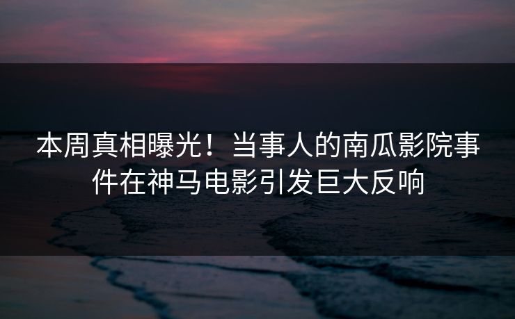 本周真相曝光！当事人的南瓜影院事件在神马电影引发巨大反响