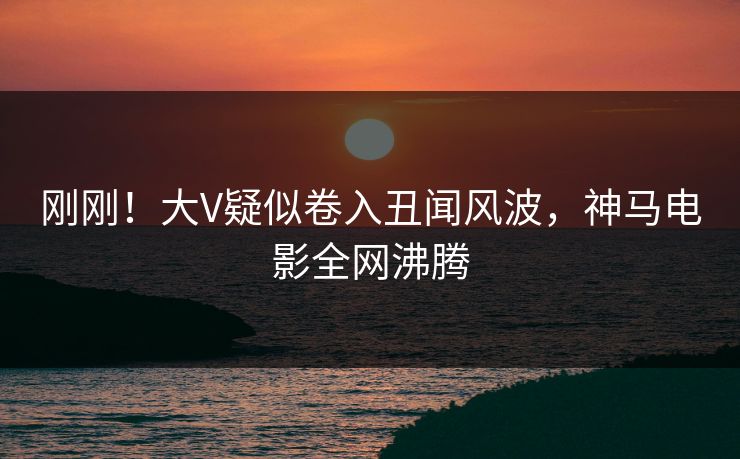 刚刚！大V疑似卷入丑闻风波，神马电影全网沸腾