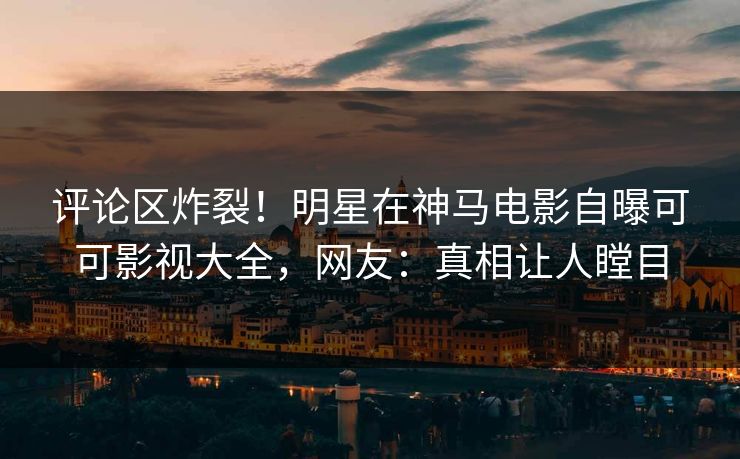 评论区炸裂！明星在神马电影自曝可可影视大全，网友：真相让人瞠目