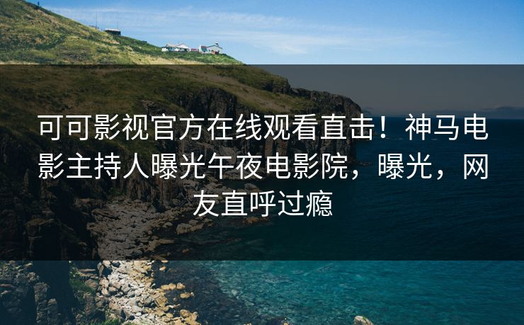 可可影视官方在线观看直击！神马电影主持人曝光午夜电影院，曝光，网友直呼过瘾