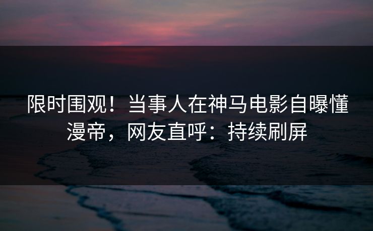 限时围观！当事人在神马电影自曝懂漫帝，网友直呼：持续刷屏