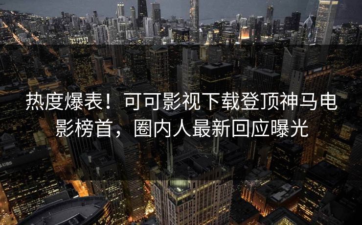 热度爆表！可可影视下载登顶神马电影榜首，圈内人最新回应曝光