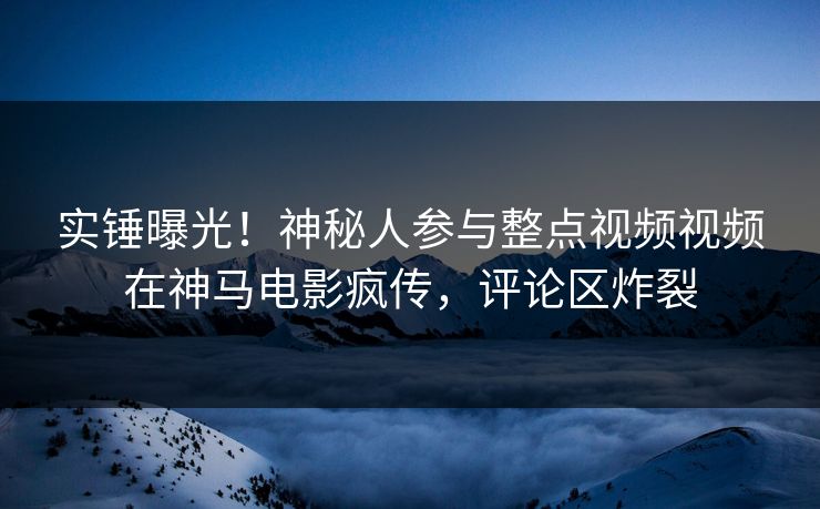 实锤曝光！神秘人参与整点视频视频在神马电影疯传，评论区炸裂
