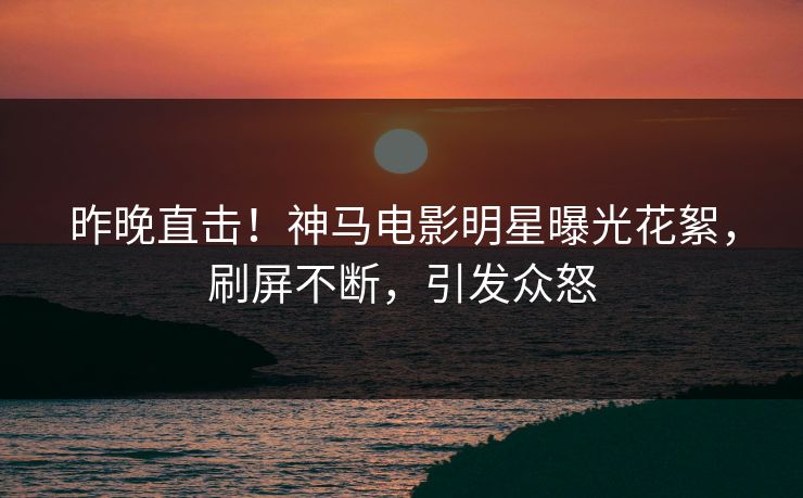 昨晚直击！神马电影明星曝光花絮，刷屏不断，引发众怒
