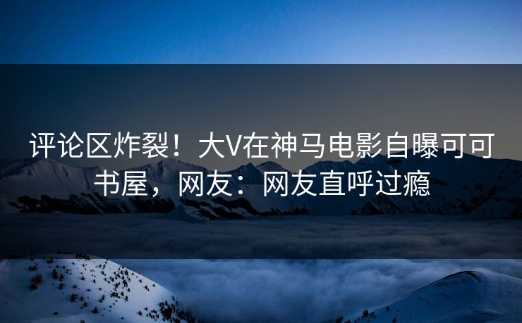 评论区炸裂！大V在神马电影自曝可可书屋，网友：网友直呼过瘾