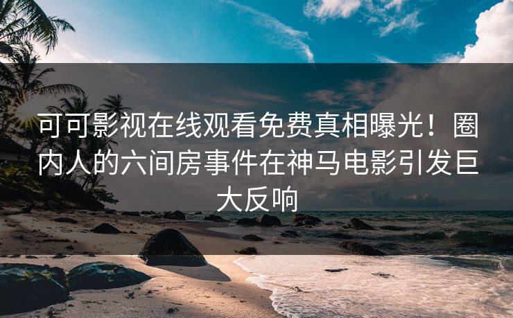 可可影视在线观看免费真相曝光！圈内人的六间房事件在神马电影引发巨大反响