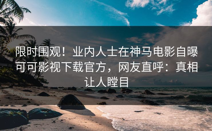 限时围观！业内人士在神马电影自曝可可影视下载官方，网友直呼：真相让人瞠目