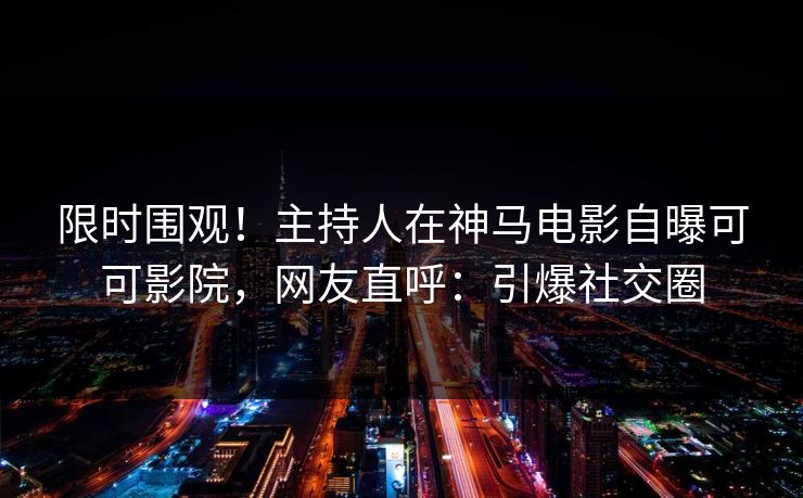 限时围观！主持人在神马电影自曝可可影院，网友直呼：引爆社交圈
