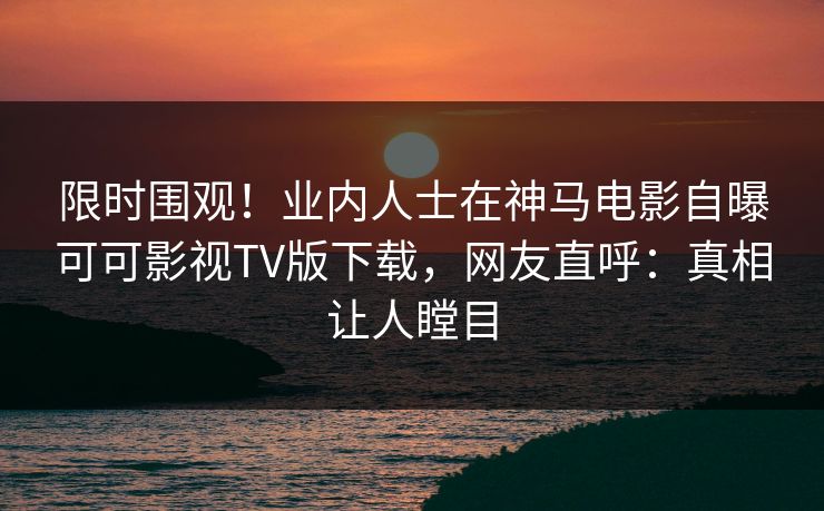 限时围观！业内人士在神马电影自曝可可影视TV版下载，网友直呼：真相让人瞠目