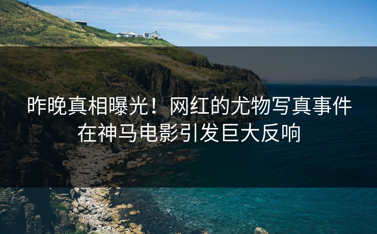 昨晚真相曝光！网红的尤物写真事件在神马电影引发巨大反响