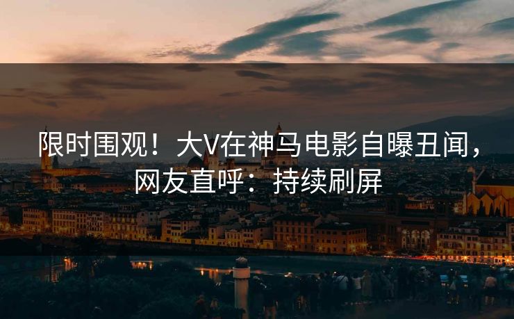 限时围观！大V在神马电影自曝丑闻，网友直呼：持续刷屏