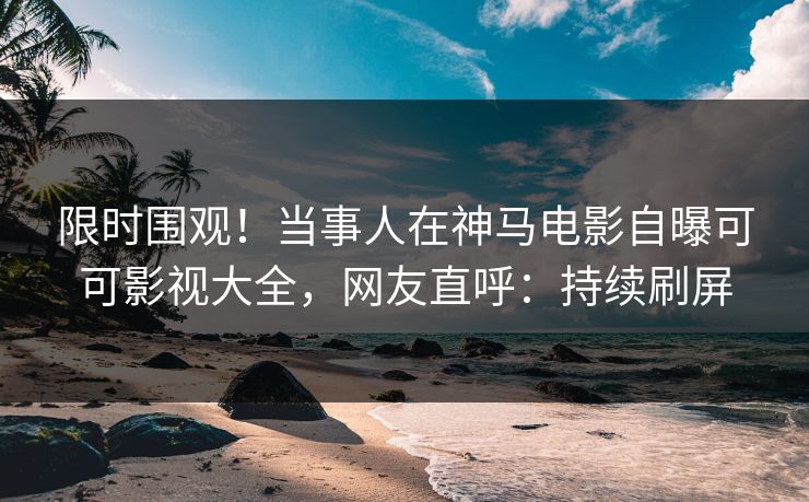 限时围观！当事人在神马电影自曝可可影视大全，网友直呼：持续刷屏