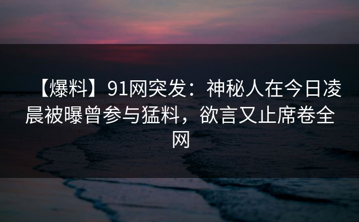 【爆料】91网突发：神秘人在今日凌晨被曝曾参与猛料，欲言又止席卷全网