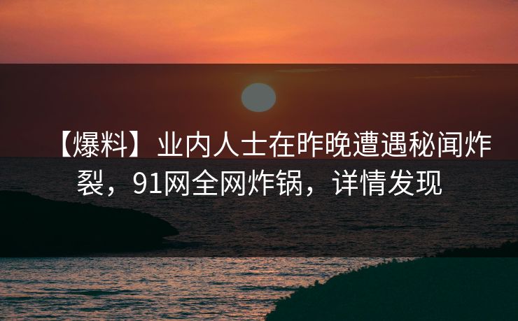 【爆料】业内人士在昨晚遭遇秘闻炸裂，91网全网炸锅，详情发现